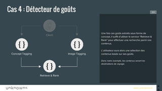 www.unknowns.fr
Cas 4 : Détecteur de goûts
49
Une fois ces goûts extraits sous forme de
concept, il suffit d’utiliser le service “Retrieve &
Rank” pour effectuer une recherche parmi nos
contenus.
L’utilisateur aura alors une sélection des
contenus basés sur ses goûts.
Dans notre exemple, les contenus seront les
destinations de voyage.
3/3
Concept Tagging
Client
Retrieve & Rank
Image Tagging
 