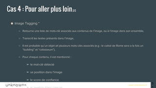 www.unknowns.fr
● Image Tagging *
○ Retourne une liste de mots-clé associés aux contenus de l’image, ou à l’image dans son ensemble,
○ Transcrit les textes présents dans l’image,
○ Il est probable qu’un objet ait plusieurs mots-clés associés (e.g : le colisé de Rome sera a la fois un
“building” et “colosseum”),
○ Pour chaque contenu, il est mentionné :
➢ le mot-clé détecté
➢ sa position dans l’image
➢ le score de confiance
➢ le nombre d’occurences
○ Bonne nouvelle ! Il ne tombe pas dans les fails de reconnaissance de Google !
○ http://vision.alchemy.ai/
Cas 4 : Pour aller plus loin2/2
51
 