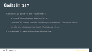 www.unknowns.fr 52
Quelles limites ?
● Complexité du paiement à la consommation
○ le mode de calcul diffère selon les services de l’API,
○ l’évaluation des coûts est complexe, surtout lorsque l’on commence à combiner les services,
○ les coûts peuvent vite devenir significatifs si l’utilisation est intense.
● L’envoi de ses données sur les plate-formes d’IBM.
 
