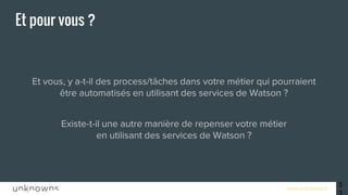 www.unknowns.fr 53
Et pour vous ?
Et vous, y a-t-il des process/tâches dans votre métier qui pourraient
être automatisés en utilisant des services de Watson ?
Existe-t-il une autre manière de repenser votre métier
en utilisant des services de Watson ?
 