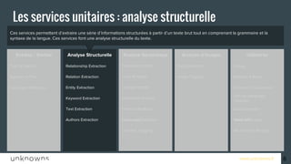 www.unknowns.fr
Ces services permettent d’extraire une série d’informations structurées à partir d’un texte brut tout en comprenant la grammaire et la
syntaxe de la langue. Ces services font une analyse structurelle du texte.
Entrées / Sorties Analyse Structurelle UtilitairesAnalyse d’imagesAnalyse Sémantique
6
Les services unitaires : analyse structurelle
DialogFace DetectionPersonality InsightRelationship ExtractionText to Speech
Retrieve & Rank
Document Conversion
Date Extraction
Publication Date
Microformat Parsing
News API
Natural Language
Classifier
Speech to Text
Language Detection
Relation Extraction
Entity Extraction
Keyword Extraction
Text Extraction
Authors Extraction
Tone Analyser
Concept Insight
Sentiment Analysis
Emotion Analysis
Taxonomy
Concept Tagging
Language Detection
Image Tagging
 