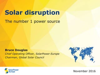 Solar disruption
The number 1 power source
Bruce Douglas
Chief Operating Officer, SolarPower Europe
Chairman, Global Solar Council
November 2016
 