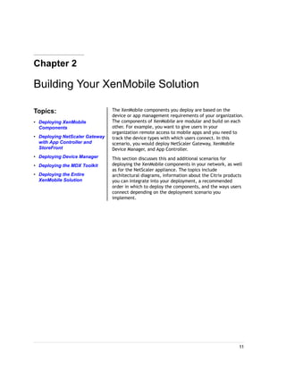Chapter 2
Building Your XenMobile Solution
Topics:
• Deploying XenMobile
Components
• Deploying NetScaler Gateway
with App Controller and
StoreFront
• Deploying Device Manager
• Deploying the MDX Toolkit
• Deploying the Entire
XenMobile Solution
The XenMobile components you deploy are based on the
device or app management requirements of your organization.
The components of XenMobile are modular and build on each
other. For example, you want to give users in your
organization remote access to mobile apps and you need to
track the device types with which users connect. In this
scenario, you would deploy NetScaler Gateway, XenMobile
Device Manager, and App Controller.
This section discusses this and additional scenarios for
deploying the XenMobile components in your network, as well
as for the NetScaler appliance. The topics include
architectural diagrams, information about the Citrix products
you can integrate into your deployment, a recommended
order in which to deploy the components, and the ways users
connect depending on the deployment scenario you
implement.
11
 
