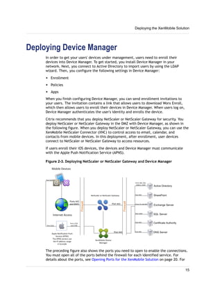 Deploying Device Manager
In order to get your users' devices under management, users need to enroll their
devices into Device Manager. To get started, you install Device Manager in your
network. Next, you connect to Active Directory to import users by using the LDAP
wizard. Then, you configure the following settings in Device Manager:
w Enrollment
w Policies
w Apps
When you finish configuring Device Manager, you can send enrollment invitations to
your users. The invitation contains a link that allows users to download Worx Enroll,
which then allows users to enroll their devices in Device Manager. When users log on,
Device Manager authenticates the user's identity and enrolls the device.
Citrix recommends that you deploy NetScaler or NetScaler Gateway for security. You
deploy NetScaler or NetScaler Gateway in the DMZ with Device Manager, as shown in
the following figure. When you deploy NetScaler or NetScaler Gateway, you can use the
XenMobile NetScaler Connector (XNC) to control access to email, calendar, and
contacts from mobile devices. In this deployment, after enrollment, user devices
connect to NetScaler or NetScaler Gateway to access resources.
If users enroll their iOS devices, the devices and Device Manager must communicate
with the Apple Push Notification Service (APNS).
Figure 2-3. Deploying NetScaler or NetScaler Gateway and Device Manager
The preceding figure also shows the ports you need to open to enable the connections.
You must open all of the ports behind the firewall for each identified service. For
details about the ports, see Opening Ports for the XenMobile Solution on page 20. For
Deploying the XenMobile Solution
15
 