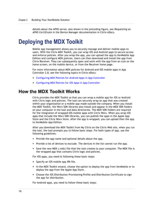 details about the APNS server, also shown in the preceding figure, see Requesting an
APNS Certificate in the Device Manager documentation in Citrix eDocs.
Deploying the MDX Toolkit
Mobile app management allows you to securely manage and deliver mobile apps to
users. With the Citrix MDX Toolkit, you can wrap iOS and Android apps to secure access
and enforce policies. After you wrap the app, you can upload the app to XenMobile App
Edition and configure MDX policies. Users can then download and install the app from
Citrix Receiver. They can subsequently open and work with the app from an icon on the
home screen, on the mobile device, or from the Receiver home page.
For more information about MDX policies for Android and iOS mobile apps in App
Controller 2.8, see the following topics in Citrix eDocs:
w Configuring MDX Policies for Android Apps in App Controller
w Configuring MDX Policies for iOS Apps in App Controller
How the MDX Toolkit Works
Citrix provides the MDX Toolkit so that you can wrap a mobile app for iOS or Android
with Citrix logic and policies. The tool can securely wrap an app that was created
within your organization or a mobile app made outside the company. When you install
the MDX Toolkit, the Worx SDK libraries also install and appear in the MDX SDK folders
on your computer in the tool and data directories. The MDX SDK folders are required
for the integration of wrapped iOS mobile apps with Citrix Worx. When you wrap iOS
apps that include the Worx SDK libraries, you can publish the apps in the Apple App
Store and the Citrix Worx Store. After the app is wrapped, you can upload then the app
to XenMobile App Edition.
After you download the MDX Toolkit from My Citrix on the Citrix Web site, when you run
the tool, the tool prompts you to follow basic steps. For both types of app, use the
following guidelines:
w Provide the app name and optional details about the app.
w Provide a list of devices to exclude. The devices in the list cannot run the app.
w Save the new MDX (.mdx) file that the tool creates to your computer. The MDX file is
the wrapped app that contains Citrix logic and policies.
For iOS apps, you need to following these basic steps:
w Specify an iOS mobile app IPA file.
w In the MDX Toolkit wizard, choose the option to deploy the app from XenMobile or to
deploy the app from the Apple App Store.
w Choose the iOS Distribution Provisioning Profile and Distribution Certificate to sign
the app for distribution.
For Android apps, you need to follow these basic steps:
Chapter 2 Building Your XenMobile Solution
16
 