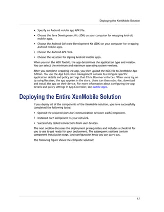 w Specify an Android mobile app APK file.
w Choose the Java Development Kit (JDK) on your computer for wrapping Android
mobile apps.
w Choose the Android Software Development Kit (SDK) on your computer for wrapping
Android mobile apps.
w Choose the Android APK Tool.
w Choose the keystore for signing Android mobile apps.
When you run the MDX Toolkit, the app determines the application type and version.
You can select the minimum and maximum operating system versions.
After you complete wrapping the app, you then upload the MDX file to XenMobile App
Edition. You use the App Controller management console to configure specific
application details and policy settings that Citrix Receiver enforces. When users log on
by using Receiver, the app appears in the store. Users can then subscribe, download
and install the app on their device. For more information about configuring the app
details and policy settings in App Controller, see Mobile Apps.
Deploying the Entire XenMobile Solution
If you deploy all of the components of the XenMobile solution, you have successfully
completed the following tasks:
w Opened the required ports for communication between each component.
w Installed each component in your network.
w Successfully tested connections from user devices.
The next section discusses the deployment prerequisites and includes a checklist for
you to use to get ready for your deployment. The subsequent sections contain
component installation steps, and configuration tests you can carry out.
The following figure shows the complete solution:
Deploying the XenMobile Solution
17
 