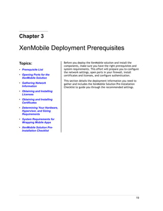 Chapter 3
XenMobile Deployment Prerequisites
Topics:
• Prerequisite List
• Opening Ports for the
XenMobile Solution
• Gathering Network
Information
• Obtaining and Installing
Licenses
• Obtaining and Installing
Certificates
• Determining Your Hardware,
Hypervisor, and Sizing
Requirements
• System Requirements for
Wrapping Mobile Apps
• XenMobile Solution Pre-
Installation Checklist
Before you deploy the XenMobile solution and install the
components, make sure you have the right prerequisites and
system requirements. This effort will prepare you to configure
the network settings, open ports in your firewall, install
certificates and licenses, and configure authentication.
This section details the deployment information you need to
gather and includes the XenMobile Solution Pre-Installation
Checklist to guide you through the recommended settings.
19
 