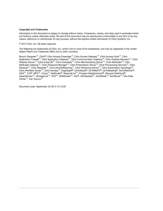 Copyright and Trademarks
Information in this document is subject to change without notice. Companies, names, and data used in examples herein
are fictitious unless otherwise noted. No part of this document may be reproduced or transmitted in any form or by any
means, electronic or mechanical, for any purpose, without the express written permission of Citrix Systems, Inc.
© 2013 Citrix, Inc. All rights reserved.
The following are trademarks of Citrix, Inc. and/or one or more of its subsidiaries, and may be registered in the United
States Patent and Trademark Office and in other countries:
Branch Repeater™, Citrix®, Citrix Access Essentials™, Citrix Access Gateway™, Citrix Access Suite™, Citrix
Application Firewall™, Citrix Application Gateway™, Citrix Communication Gateway™, Citrix Desktop Receiver™, Citrix
Desktop Server™, Citrix EasyCall™, Citrix Essentials™, Citrix Merchandising Server™, Citrix NetScaler™, Citrix
NetScaler Gateway™, Citrix Password Manager™, Citrix Presentation Server™, Citrix Provisioning Services™, Citrix
Receiver™, Citrix Repeater™, Citrix SmoothRoaming™, Citrix Streaming Server™, Citrix Subscription Advantage™,
Citrix Workflow Studio™, Citrix XenApp™, EdgeSight®, GoToAssist®, GoToMyPC®, GoToMeeting®, GoToWebinar®,
HDX™, ICA®, MPX™, nCore™, NetScaler®, NetworkLink™, Program Neighborhood®, Request Switching®,
SpeedScreen™, StorageLink™, VPX™, WANScaler™, Xen®, XenDesktop™, XenMobile™, XenServer™, Xen Data
Center™, Xen Source™
Document code: September 30 2013 15:12:29
 