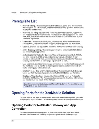 Prerequisite List
w Network settings. These settings include IP addresses, ports, DNS, Network Time
Protocol (NTP) and SMTP servers, and the IP address or fully qualified domain name
(FQDN) of a load balancer.
w Hardware and sizing requirements. These include Windows Servers, hypervisors,
and NetScaler Gateway requirements. The NetScaler Gateway appliance you select
(VPX, MDX, or SDX) determines the maximum number of user connections to your
XenMobile deployment.
w Certificates. These include server, root, intermediate, Apple Push Notification
Service (APNS), and certificates for wrapping mobile apps with the MDX Toolkit.
w Licenses. Licenses are required for XenMobile MDM Edition and NetScaler Gateway.
w Active Directory settings. These settings are required for XenMobile MDM Edition
and for XenMobile App Edition.
w Authentication for NetScaler Gateway. These settings can enable LDAP, RADIUS,
one-time passwords, and two-factor (double-source) authentication. If users
connect to internal web sites, you need to configure authentication for NetScaler
Gateway and SharePoint to allow single sign-on (SSO) to work.
w Load balancers. Load balancers manage connections to your XenMobile deployment.
You might also need to plan for packet inspection appliances to monitor network
traffic entering your internal network.
w Email server and data synchronization settings These settings include Exchange
Server and ActiveSync configurations for XenMobile MDM Edition and WorxMail.
w Databases. These databases include either Microsoft SQL Server or Postgres for
XenMobile MDM Edition. The Postgres database comes with XenMobile MDM Edition
and installs when you install Device Manager.
Note: Citrix recommends that you use Microsoft SQL Server. You should only use
PostgreSQL in test deployments.
Opening Ports for the XenMobile Solution
To allow devices and apps to communicate with each XenMobile component, you need
to open ports in your firewall. The following tables define the ports you need to open.
Opening Ports for NetScaler Gateway and App
Controller
You need to open the following ports to allow user connections from Worx Home,
Receiver, or the NetScaler Gateway Plug-in through NetScaler Gateway to App
Chapter 3 XenMobile Deployment Prerequisites
20
 