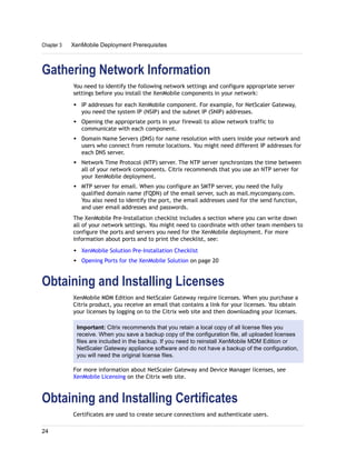 Gathering Network Information
You need to identify the following network settings and configure appropriate server
settings before you install the XenMobile components in your network:
w IP addresses for each XenMobile component. For example, for NetScaler Gateway,
you need the system IP (NSIP) and the subnet IP (SNIP) addresses.
w Opening the appropriate ports in your firewall to allow network traffic to
communicate with each component.
w Domain Name Servers (DNS) for name resolution with users inside your network and
users who connect from remote locations. You might need different IP addresses for
each DNS server.
w Network Time Protocol (NTP) server. The NTP server synchronizes the time between
all of your network components. Citrix recommends that you use an NTP server for
your XenMobile deployment.
w MTP server for email. When you configure an SMTP server, you need the fully
qualified domain name (FQDN) of the email server, such as mail.mycompany.com.
You also need to identify the port, the email addresses used for the send function,
and user email addresses and passwords.
The XenMobile Pre-Installation checklist includes a section where you can write down
all of your network settings. You might need to coordinate with other team members to
configure the ports and servers you need for the XenMobile deployment. For more
information about ports and to print the checklist, see:
w XenMobile Solution Pre-Installation Checklist
w Opening Ports for the XenMobile Solution on page 20
Obtaining and Installing Licenses
XenMobile MDM Edition and NetScaler Gateway require licenses. When you purchase a
Citrix product, you receive an email that contains a link for your licenses. You obtain
your licenses by logging on to the Citrix web site and then downloading your licenses.
Important: Citrix recommends that you retain a local copy of all license files you
receive. When you save a backup copy of the configuration file, all uploaded licenses
files are included in the backup. If you need to reinstall XenMobile MDM Edition or
NetScaler Gateway appliance software and do not have a backup of the configuration,
you will need the original license files.
For more information about NetScaler Gateway and Device Manager licenses, see
XenMobile Licensing on the Citrix web site.
Obtaining and Installing Certificates
Certificates are used to create secure connections and authenticate users.
Chapter 3 XenMobile Deployment Prerequisites
24
 