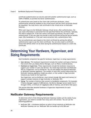 certificate authentication can also be used with another authentication type, such as
LDAP or RADIUS, to provide two-factor authentication.
To authenticate users based on the client-side certificate attributes, client
authentication should be enabled on the virtual server and the client certificate should
be requested. You must bind a root certificate to the virtual server on NetScaler
Gateway.
When users log on to the NetScaler Gateway virtual server, after authentication, the
user name information is extracted from the specified field of the certificate. Typically,
this field is Subject:CN. If the user name is extracted successfully, the user is then
authenticated. If the user does not provide a valid certificate during the Secure Sockets
Layer (SSL) handshake or if the user name extraction fails, authentication fails.
You can authenticate users based on the client certificate by setting the default
authentication type to use the client certificate. You can also create a certificate
action that defines what is to be done during the authentication based on a client SSL
certificate.
Determining Your Hardware, Hypervisor, and
Sizing Requirements
Each XenMobile component has specific hardware, hypervisor, or sizing requirements:
w User devices. This hardware requirement includes the number and types of devices
that enroll when you deploy Device Manager, such as iPads or Android phones.
w Hardware or hypervisor. These requirements include the hardware resources to
support your number of users and devices. You install App Controller and NetScaler
VPX on a hypervisor, such as XenServer. You can also deploy the physical NetScaler
or NetScaler Gateway appliance. The number of users who connect determines the
NetScaler Gateway appliance model you select, or the number of App Controller
instances you install on the hypervisor.
Your hypervisor, such as XenServer, must contain enough disk space and memory to
support multiple instances of App Controller or NetScaler VPX.
w Sizing. The number of devices that connect to XenMobile components. For example,
if Device Manager supports 5,000 devices, the Device Manager server needs from 2
through 4 CPUs, a minimum of 4 gigabytes (GB) of memory, and 24 GB of disk space.
This section describes detailed hardware or hypervisor requirements for each
XenMobile component.
NetScaler Gateway Requirements
To determine which of the following NetScaler Gateway models suit the needs of your
organization, you need to consider how many users will connect. You can use the
following guidelines:
w NetScaler SDX - a hardware platform on which virtual instances on NetScaler and
NetScaler Gateway can run. NetScaler SDX can handle up to 62,500 user
Chapter 3 XenMobile Deployment Prerequisites
26
 