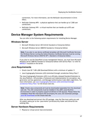 connections. For more information, see the NetScaler documentation in Citrix
eDocs.
w NetScaler Gateway MPX - a physical appliance that can handle up to 7,500 user
connections.
w NetScaler Gateway VPX - a virtual machine that can handle up to 875 user
connections.
Device Manager System Requirements
You can refer to the following system requirements for installing Device Manager.
Windows Server
w Microsoft Windows Server 2012 64-bit Standard or Enterprise Edition
w Microsoft Windows Server 2008 R2 Standard or Enterprise Edition
Note: If you plan to use device certificate templates with Microsoft Certificate Services,
the Windows Server running the Active Directory Certificate Services must be running
Microsoft Windows Server 2008 R2 SP1, Standard or Enterprise Edition.
If you plan to use the SharePoint access management feature, you must have Microsoft
Windows Server 2008 R2 Standard or Enterprise Edition with Service Pack 1 or with fix
KB976217 installed on the server.
Java Requirements
w Oracle Java SE 7 JDK (JDK Download Edition) with a minimum of update 11
w Java Cryptography Extension (JCE) Unlimited Strength Jurisdiction Policy Files 7
The Java Cryptography Extension (JCE) is an officially released Standard Extension to
the Java Platform. JCE provides a framework and implementation for encryption, key
generation and key agreement, and Message Authentication Code (MAC) algorithms. For
more information, see Java Cryptography Extension (JCE) Unlimited Strength
Jurisdiction Policy Files 7 on the Oracle web site.
Note: Oracle Java components all must be downloaded separately from the download
web site. The JCE components must be installed in the JDK's Java Runtime
Environment in order to properly support enrollment of iOS devices. Please follow the
installation Read Me instructions that accompany the Java JCE download package
Java SE Downloads on the Oracle web site.
After you download and extract the JCE package, copy the files local_policy.jar and
US_export_policy.jar to the <java-home>jrelibsecurity folder and overwrite the
existing files.
Server Hardware Requirements
w Physical or virtual server host environment
Deploying the XenMobile Solution
27
 