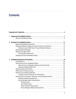 Contents
Copyright and Trademarks................................................................................ ii
1 Deploying the XenMobile Solution...................................................................7
About the XenMobile Solution.................................................................9
2 Building Your XenMobile Solution.................................................................. 11
Deploying XenMobile Components.......................................................... 12
Deploying NetScaler Gateway with App Controller and StoreFront........................ 13
Allowing Access to MDX Apps Through NetScaler Gateway..........................14
Deploying Device Manager.................................................................. 15
Deploying the MDX Toolkit................................................................... 16
How the MDX Toolkit Works............................................................ 16
Deploying the Entire XenMobile Solution....................................................17
3 XenMobile Deployment Prerequisites.............................................................. 19
Prerequisite List.............................................................................. 20
Opening Ports for the XenMobile Solution...................................................20
Opening Ports for NetScaler Gateway and App Controller............................ 20
Opening XenMobile MDM Ports........................................................ 22
Gathering Network Information.............................................................. 24
Obtaining and Installing Licenses............................................................24
Obtaining and Installing Certificates......................................................... 24
Configuring Client Certificates for Authentication...................................... 25
Determining Your Hardware, Hypervisor, and Sizing Requirements........................26
NetScaler Gateway Requirements..................................................... 26
Device Manager System Requirements................................................27
Windows Server....................................................................27
Java Requirements................................................................ 27
Server Hardware Requirements...................................................27
Device Manager Database Requirements........................................ 28
iii
 