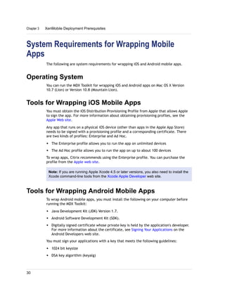 System Requirements for Wrapping Mobile
Apps
The following are system requirements for wrapping iOS and Android mobile apps.
Operating System
You can run the MDX Toolkit for wrapping iOS and Android apps on Mac OS X Version
10.7 (Lion) or Version 10.8 (Mountain Lion).
Tools for Wrapping iOS Mobile Apps
You must obtain the iOS Distribution Provisioning Profile from Apple that allows Apple
to sign the app. For more information about obtaining provisioning profiles, see the
Apple Web site.
Any app that runs on a physical iOS device (other than apps in the Apple App Store)
needs to be signed with a provisioning profile and a corresponding certificate. There
are two kinds of profiles: Enterprise and Ad Hoc.
w The Enterprise profile allows you to run the app on unlimited devices
w The Ad Hoc profile allows you to run the app on up to about 100 devices
To wrap apps, Citrix recommends using the Enterprise profile. You can purchase the
profile from the Apple web site.
Note: If you are running Apple Xcode 4.5 or later versions, you also need to install the
Xcode command-line tools from the Xcode Apple Developer web site.
Tools for Wrapping Android Mobile Apps
To wrap Android mobile apps, you must install the following on your computer before
running the MDX Toolkit:
w Java Development Kit (JDK) Version 1.7.
w Android Software Development Kit (SDK).
w Digitally signed certificate whose private key is held by the application's developer.
For more information about the certificate, see Signing Your Applications on the
Android Developers web site.
You must sign your applications with a key that meets the following guidelines:
w 1024 bit keysize
w DSA key algorithm (keyalg)
Chapter 3 XenMobile Deployment Prerequisites
30
 