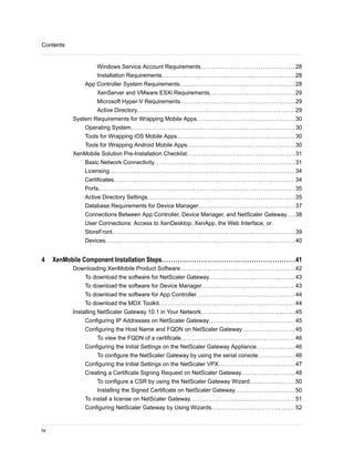 Windows Service Account Requirements.........................................28
Installation Requirements..........................................................28
App Controller System Requirements.................................................. 28
XenServer and VMware ESXi Requirements..................................... 29
Microsoft Hyper-V Requirements..................................................29
Active Directory.................................................................... 29
System Requirements for Wrapping Mobile Apps...........................................30
Operating System....................................................................... 30
Tools for Wrapping iOS Mobile Apps................................................... 30
Tools for Wrapping Android Mobile Apps...............................................30
XenMobile Solution Pre-Installation Checklist...............................................31
Basic Network Connectivity.............................................................31
Licensing................................................................................ 34
Certificates.............................................................................. 34
Ports..................................................................................... 35
Active Directory Settings................................................................35
Database Requirements for Device Manager..........................................37
Connections Between App Controller, Device Manager, and NetScaler Gateway....38
User Connections: Access to XenDesktop, XenApp, the Web Interface, or
StoreFront............................................................................... 39
Devices.................................................................................. 40
4 XenMobile Component Installation Steps..........................................................41
Downloading XenMobile Product Software..................................................42
To download the software for NetScaler Gateway..................................... 43
To download the software for Device Manager........................................ 43
To download the software for App Controller...........................................44
To download the MDX Toolkit...........................................................44
Installing NetScaler Gateway 10.1 in Your Network.........................................45
Configuring IP Addresses on NetScaler Gateway..................................... 45
Configuring the Host Name and FQDN on NetScaler Gateway....................... 45
To view the FQDN of a certificate................................................. 46
Configuring the Initial Settings on the NetScaler Gateway Appliance.................46
To configure the NetScaler Gateway by using the serial console................ 46
Configuring the Initial Settings on the NetScaler VPX................................. 47
Creating a Certificate Signing Request on NetScaler Gateway....................... 48
To configure a CSR by using the NetScaler Gateway Wizard....................50
Installing the Signed Certificate on NetScaler Gateway.......................... 50
To install a license on NetScaler Gateway............................................. 51
Configuring NetScaler Gateway by Using Wizards.................................... 52
Contents
iv
 