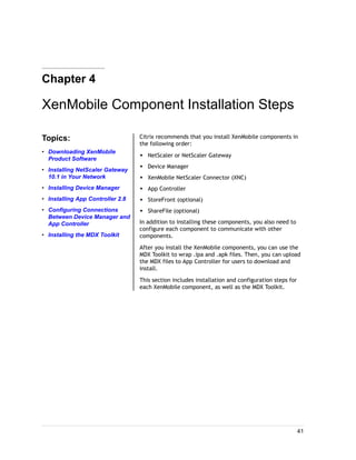 Chapter 4
XenMobile Component Installation Steps
Topics:
• Downloading XenMobile
Product Software
• Installing NetScaler Gateway
10.1 in Your Network
• Installing Device Manager
• Installing App Controller 2.8
• Configuring Connections
Between Device Manager and
App Controller
• Installing the MDX Toolkit
Citrix recommends that you install XenMobile components in
the following order:
w NetScaler or NetScaler Gateway
w Device Manager
w XenMobile NetScaler Connector (XNC)
w App Controller
w StoreFront (optional)
w ShareFile (optional)
In addition to installing these components, you also need to
configure each component to communicate with other
components.
After you install the XenMobile components, you can use the
MDX Toolkit to wrap .ipa and .apk files. Then, you can upload
the MDX files to App Controller for users to download and
install.
This section includes installation and configuration steps for
each XenMobile component, as well as the MDX Toolkit.
41
 