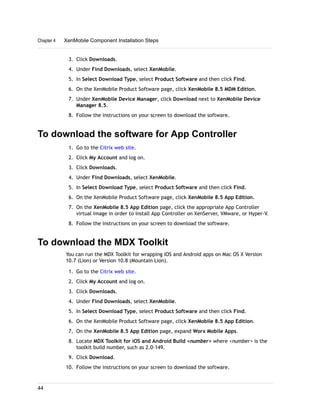 3. Click Downloads.
4. Under Find Downloads, select XenMobile.
5. In Select Download Type, select Product Software and then click Find.
6. On the XenMobile Product Software page, click XenMobile 8.5 MDM Edition.
7. Under XenMobile Device Manager, click Download next to XenMobile Device
Manager 8.5.
8. Follow the instructions on your screen to download the software.
To download the software for App Controller
1. Go to the Citrix web site.
2. Click My Account and log on.
3. Click Downloads.
4. Under Find Downloads, select XenMobile.
5. In Select Download Type, select Product Software and then click Find.
6. On the XenMobile Product Software page, click XenMobile 8.5 App Edition.
7. On the XenMobile 8.5 App Edition page, click the appropriate App Controller
virtual image in order to install App Controller on XenServer, VMware, or Hyper-V.
8. Follow the instructions on your screen to download the software.
To download the MDX Toolkit
You can run the MDX Toolkit for wrapping iOS and Android apps on Mac OS X Version
10.7 (Lion) or Version 10.8 (Mountain Lion).
1. Go to the Citrix web site.
2. Click My Account and log on.
3. Click Downloads.
4. Under Find Downloads, select XenMobile.
5. In Select Download Type, select Product Software and then click Find.
6. On the XenMobile Product Software page, click XenMobile 8.5 App Edition.
7. On the XenMobile 8.5 App Edition page, expand Worx Mobile Apps.
8. Locate MDX Toolkit for iOS and Android Build <number> where <number> is the
toolkit build number, such as 2.0-149.
9. Click Download.
10. Follow the instructions on your screen to download the software.
Chapter 4 XenMobile Component Installation Steps
44
 