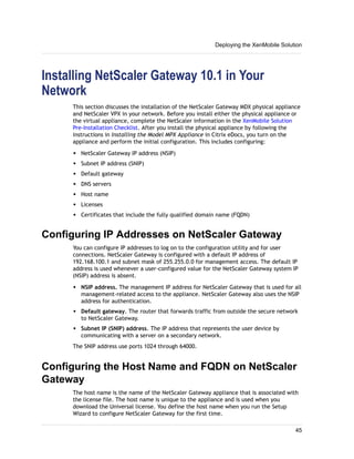 Installing NetScaler Gateway 10.1 in Your
Network
This section discusses the installation of the NetScaler Gateway MDX physical appliance
and NetScaler VPX in your network. Before you install either the physical appliance or
the virtual appliance, complete the NetScaler information in the XenMobile Solution
Pre-Installation Checklist. After you install the physical appliance by following the
instructions in Installing the Model MPX Appliance in Citrix eDocs, you turn on the
appliance and perform the initial configuration. This includes configuring:
w NetScaler Gateway IP address (NSIP)
w Subnet IP address (SNIP)
w Default gateway
w DNS servers
w Host name
w Licenses
w Certificates that include the fully qualified domain name (FQDN)
Configuring IP Addresses on NetScaler Gateway
You can configure IP addresses to log on to the configuration utility and for user
connections. NetScaler Gateway is configured with a default IP address of
192.168.100.1 and subnet mask of 255.255.0.0 for management access. The default IP
address is used whenever a user-configured value for the NetScaler Gateway system IP
(NSIP) address is absent.
w NSIP address. The management IP address for NetScaler Gateway that is used for all
management-related access to the appliance. NetScaler Gateway also uses the NSIP
address for authentication.
w Default gateway. The router that forwards traffic from outside the secure network
to NetScaler Gateway.
w Subnet IP (SNIP) address. The IP address that represents the user device by
communicating with a server on a secondary network.
The SNIP address use ports 1024 through 64000.
Configuring the Host Name and FQDN on NetScaler
Gateway
The host name is the name of the NetScaler Gateway appliance that is associated with
the license file. The host name is unique to the appliance and is used when you
download the Universal license. You define the host name when you run the Setup
Wizard to configure NetScaler Gateway for the first time.
Deploying the XenMobile Solution
45
 