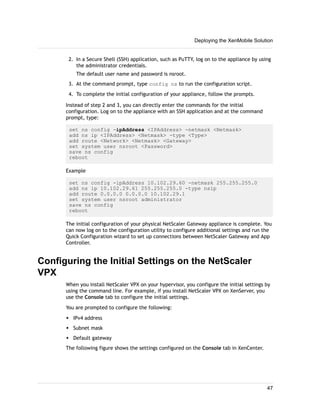 2. In a Secure Shell (SSH) application, such as PuTTY, log on to the appliance by using
the administrator credentials.
The default user name and password is nsroot.
3. At the command prompt, type config ns to run the configuration script.
4. To complete the initial configuration of your appliance, follow the prompts.
Instead of step 2 and 3, you can directly enter the commands for the initial
configuration. Log on to the appliance with an SSH application and at the command
prompt, type:
set ns config -ipAddress <IPAddress> -netmask <Netmask>
add ns ip <IPAddress> <Netmask> -type <Type>
add route <Network> <Netmask> <Gateway>
set system user nsroot <Password>
save ns config
reboot
Example
set ns config -ipAddress 10.102.29.60 -netmask 255.255.255.0
add ns ip 10.102.29.61 255.255.255.0 -type nsip
add route 0.0.0.0 0.0.0.0 10.102.29.1
set system user nsroot administrator
save ns config
reboot
The initial configuration of your physical NetScaler Gateway appliance is complete. You
can now log on to the configuration utility to configure additional settings and run the
Quick Configuration wizard to set up connections between NetScaler Gateway and App
Controller.
Configuring the Initial Settings on the NetScaler
VPX
When you install NetScaler VPX on your hypervisor, you configure the initial settings by
using the command line. For example, if you install NetScaler VPX on XenServer, you
use the Console tab to configure the initial settings.
You are prompted to configure the following:
w IPv4 address
w Subnet mask
w Default gateway
The following figure shows the settings configured on the Console tab in XenCenter.
Deploying the XenMobile Solution
47
 