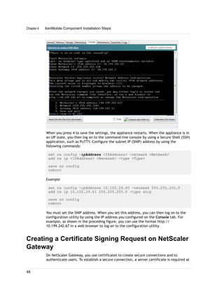 When you press 4 to save the settings, the appliance restarts. When the appliance is in
an UP state, you then log on to the command-line console by using a Secure Shell (SSH)
application, such as PuTTY. Configure the subnet IP (SNIP) address by using the
following commands:
set ns config -ipAddress <IPAddress> -netmask <Netmask>
add ns ip <IPAddress> <Netmask> -type <Type>
save ns config
reboot
Example
set ns config -ipAddress 10.102.29.60 -netmask 255.255.255.0
add ns ip 10.102.29.61 255.255.255.0 -type snip
save ns config
reboot
You must set the SNIP address. When you set this address, you can then log on to the
configuration utility by using the IP address you configured on the Console tab. For
example, as shown in the preceding figure, you can use the format http://
10.199.242.67 in a web browser to log on to the configuration utility.
Creating a Certificate Signing Request on NetScaler
Gateway
On NetScaler Gateway, you use certificates to create secure connections and to
authenticate users. To establish a secure connection, a server certificate is required at
Chapter 4 XenMobile Component Installation Steps
48
 