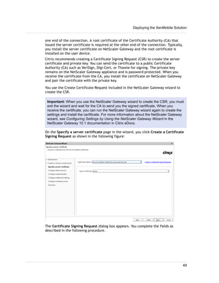 one end of the connection. A root certificate of the Certificate Authority (CA) that
issued the server certificate is required at the other end of the connection. Typically,
you install the server certificate on NetScaler Gateway and the root certificate is
installed on the user device.
Citrix recommends creating a Certificate Signing Request (CSR) to create the server
certificate and private key. You can send the certificate to a public Certificate
Authority (CA) such as VeriSign, Digi-Cert, or Thawte for signing. The private key
remains on the NetScaler Gateway appliance and is password protected. When you
receive the certificate from the CA, you install the certificate on NetScaler Gateway
and pair the certificate with the private key.
You use the Create Certificate Request included in the NetScaler Gateway wizard to
create the CSR.
Important: When you use the NetScaler Gateway wizard to create the CSR, you must
exit the wizard and wait for the CA to send you the signed certificate. When you
receive the certificate, you can run the NetScaler Gateway wizard again to create the
settings and install the certificate. For more information about the NetScaler Gateway
wizard, see Configuring Settings by Using the NetScaler Gateway Wizard in the
NetScaler Gateway 10.1 documentation in Citrix eDocs.
On the Specify a server certificate page in the wizard, you click Create a Certificate
Signing Request as shown in the following figure:
The Certificate Signing Request dialog box appears. You complete the fields as
described in the following procedure.
Deploying the XenMobile Solution
49
 