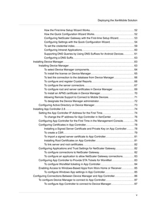 How the First-time Setup Wizard Works.......................................... 52
How the Quick Configuration Wizard Works...................................... 52
Configuring NetScaler Gateway with the First-time Setup Wizard............... 53
Configuring Settings with the Quick Configuration Wizard....................... 54
To set the credential index.........................................................59
Configuring Intranet Applications..................................................60
Supporting DNS Queries by Using DNS Suffixes for Android Devices.......... 61
Configuring a DNS Suffix.......................................................... 63
Installing Device Manager....................................................................63
Installing Device Manager.............................................................. 63
To select Device Manager components........................................... 64
To install the license on Device Manager......................................... 65
To test the connection to the database from Device Manager................... 66
To configure and register Crystal Reports.........................................66
To configure the server connectors................................................67
To configure root and server certificates in Device Manager..................... 69
To install an APNS certificate in Device Manager................................ 70
Allowing Remote Support to Connect to Mobile Devices.........................71
To designate the Device Manager administrator..................................72
Configuring Active Directory on Device Manager...................................... 73
Installing App Controller 2.8..................................................................74
Setting the App Controller IP Address for the First Time.............................. 74
To change the IP address for App Controller in XenCenter...................... 76
Configuring App Controller for the First Time in the Management Console...........76
Configuring Certificates in App Controller.............................................. 78
Installing a Signed Server Certificate and Private Key on App Controller....... 78
To create a CSR................................................................... 79
To import a signed server certificate to App Controller........................... 81
Installing Root Certificates on App Controller.....................................81
To link server and root certificates.................................................82
Configuring Applications and Trust Settings for NetScaler Gateway..................82
To configure connections to NetScaler Gateway................................. 82
To configure an application to allow NetScaler Gateway connections........... 83
Configuring App Controller to Provide STA Tickets for WorxMail......................83
To configure WorxMail ticketing in App Controller................................ 84
Enabling Access to Windows-Based Apps from Worx Home or Receiver............ 85
To configure Windows App settings in App Controller............................ 85
Configuring Connections Between Device Manager and App Controller...................86
To configure Device Manager to connect to App Controller........................... 87
To configure App Controller to connect to Device Manager...................... 87
Deploying the XenMobile Solution
v
 