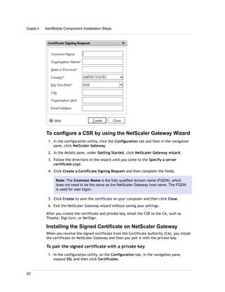 To configure a CSR by using the NetScaler Gateway Wizard
1. In the configuration utility, click the Configuration tab and then in the navigation
pane, click NetScaler Gateway.
2. In the details pane, under Getting Started, click NetScaler Gateway wizard.
3. Follow the directions in the wizard until you come to the Specify a server
certificate page.
4. Click Create a Certificate Signing Request and then complete the fields.
Note: The Common Name is the fully qualified domain name (FQDN), which
does not need to be the same as the NetScaler Gateway host name. The FQDN
is used for user logon.
5. Click Create to save the certificate on your computer and then click Close.
6. Exit the NetScaler Gateway wizard without saving your settings.
After you create the certificate and private key, email the CSR to the CA, such as
Thawte, Digi-Cert, or VeriSign.
Installing the Signed Certificate on NetScaler Gateway
When you receive the signed certificate from the Certificate Authority (CA), you install
the certificate on NetScaler Gateway and then you pair it with the private key.
To pair the signed certificate with a private key
1. In the configuration utility, on the Configuration tab, in the navigation pane,
expand SSL and then click Certificates.
Chapter 4 XenMobile Component Installation Steps
50
 