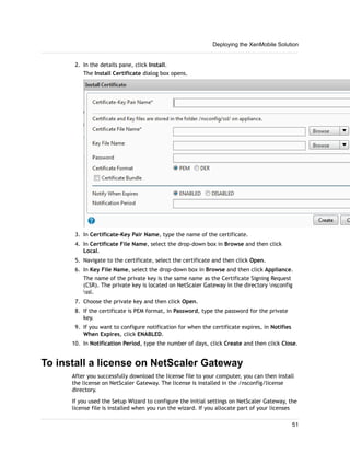 2. In the details pane, click Install.
The Install Certificate dialog box opens.
3. In Certificate-Key Pair Name, type the name of the certificate.
4. In Certificate File Name, select the drop-down box in Browse and then click
Local.
5. Navigate to the certificate, select the certificate and then click Open.
6. In Key File Name, select the drop-down box in Browse and then click Appliance.
The name of the private key is the same name as the Certificate Signing Request
(CSR). The private key is located on NetScaler Gateway in the directory nsconfig
ssl.
7. Choose the private key and then click Open.
8. If the certificate is PEM format, in Password, type the password for the private
key.
9. If you want to configure notification for when the certificate expires, in Notifies
When Expires, click ENABLED.
10. In Notification Period, type the number of days, click Create and then click Close.
To install a license on NetScaler Gateway
After you successfully download the license file to your computer, you can then install
the license on NetScaler Gateway. The license is installed in the /nsconfig/license
directory.
If you used the Setup Wizard to configure the initial settings on NetScaler Gateway, the
license file is installed when you run the wizard. If you allocate part of your licenses
Deploying the XenMobile Solution
51
 
