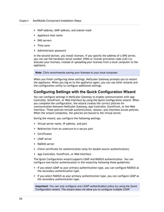 w NSIP address, SNIP address, and subnet mask
w Appliance host name
w DNS servers
w Time zone
w Administrator password
In the second section, you install licenses. If you specify the address of a DNS server,
you can use the hardware serial number (HSN) or license activation code (LAC) to
allocate your licenses, instead of uploading your licenses from a local computer to the
appliance.
Note: Citrix recommends saving your licenses to your local computer.
When you finish configuring these settings, NetScaler Gateway prompts you to restart
the appliance. When you log on to the appliance again, you can use other wizards and
the configuration utility to configure additional settings.
Configuring Settings with the Quick Configuration Wizard
You can configure settings in NetScaler Gateway to enable communication with App
Controller, StoreFront, or Web Interface by using the Quick Configuration wizard. When
you complete the configuration, the wizard creates the correct policies for
communication between NetScaler Gateway, App Controller, StoreFront, or the Web
Interface. These policies include authentication, session, and clientless access policies.
When the wizard completes, the policies are bound to the virtual server.
During the wizard, you configure the following settings:
w Virtual server name, IP address, and port
w Redirection from an unsecure to a secure port
w Certificates
w LDAP server
w RADIUS server
w Client certificate for authentication (only for double-source authentication)
w App Controller, StoreFront, or Web Interface
The Quick Configuration wizard supports LDAP and RADIUS authentication. You can
configure two-factor authentication in the wizard by following these guidelines:
w If you select LDAP as your primary authentication type, you can configure RADIUS as
the secondary authentication type.
w If you select RADIUS as your primary authentication type, you can configure LDAP as
the secondary authentication type.
Important: You can only configure one LDAP authentication policy by using the Quick
Configuration wizard. The wizard does not allow you to configure multiple LDAP
Chapter 4 XenMobile Component Installation Steps
54
 