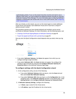 authentication policies. If you run the wizard more than one time and want to use a
different LDAP policy, you must configure the additional policies manually by using the
NetScaler Gateway Policy Manager. For more information about configuring NetScaler
Gateway to authenticate user access with one or more LDAP servers, see Configuring
LDAP Authentication.
After you initially run the wizard, you can run the wizard again to create additional
virtual servers and settings. Each additional virtual server must have a unique IP
address and port number.
This procedure assumes you have already obtained and installed a secure server
certificate on NetScaler Gateway. For more information, see the following topics: and
w Creating a Certificate Signing Request on NetScaler Gateway on page 48
w To pair the signed certificate with a private key on page 50
How you start the Quick Configuration wizard depends what you select when you log
on.
w If you select NetScaler Gateway, the Home tab appears from which you can
configure settings to App Controller.
w If you select NetScaler ADC, the Home tab does not appear. You configure the
settings to App Controller by using the link Configure NetScaler Gateway for
Enterprise Store on the NetScaler Gateway logon page.
To configure settings with the Quick Configuration wizard
1. In the configuration utility, do one of the following:
a. If you select NetScaler Gateway when you log on, click the Home tab and
then click Create New NetScaler Gateway.
b. If you select NetScaler ADC when you log on, on the Configuration tab, in the
navigation pane, click NetScaler Gateway and then in the details pane, under
Getting Started, click Configure NetScaler Gateway for Enterprise Store.
2. In NetScaler Gateway Settings, configure the following:
a. In Name, type a name for the virtual server.
b. In IP address, type the IP address for the virtual server.
Deploying the XenMobile Solution
55
 