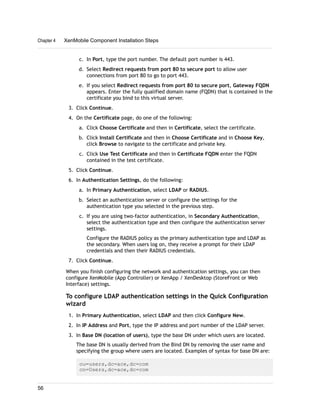c. In Port, type the port number. The default port number is 443.
d. Select Redirect requests from port 80 to secure port to allow user
connections from port 80 to go to port 443.
e. If you select Redirect requests from port 80 to secure port, Gateway FQDN
appears. Enter the fully qualified domain name (FQDN) that is contained in the
certificate you bind to this virtual server.
3. Click Continue.
4. On the Certificate page, do one of the following:
a. Click Choose Certificate and then in Certificate, select the certificate.
b. Click Install Certificate and then in Choose Certificate and in Choose Key,
click Browse to navigate to the certificate and private key.
c. Click Use Test Certificate and then in Certificate FQDN enter the FQDN
contained in the test certificate.
5. Click Continue.
6. In Authentication Settings, do the following:
a. In Primary Authentication, select LDAP or RADIUS.
b. Select an authentication server or configure the settings for the
authentication type you selected in the previous step.
c. If you are using two-factor authentication, in Secondary Authentication,
select the authentication type and then configure the authentication server
settings.
Configure the RADIUS policy as the primary authentication type and LDAP as
the secondary. When users log on, they receive a prompt for their LDAP
credentials and then their RADIUS credentials.
7. Click Continue.
When you finish configuring the network and authentication settings, you can then
configure XenMobile (App Controller) or XenApp / XenDesktop (StoreFront or Web
Interface) settings.
To configure LDAP authentication settings in the Quick Configuration
wizard
1. In Primary Authentication, select LDAP and then click Configure New.
2. In IP Address and Port, type the IP address and port number of the LDAP server.
3. In Base DN (location of users), type the base DN under which users are located.
The base DN is usually derived from the Bind DN by removing the user name and
specifying the group where users are located. Examples of syntax for base DN are:
ou=users,dc=ace,dc=com
cn=Users,dc=ace,dc=com
Chapter 4 XenMobile Component Installation Steps
56
 