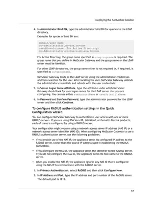 4. In Administrator Bind DN, type the administrator bind DN for queries to the LDAP
directory.
Examples for syntax of bind DN are:
domain/user name
ou=administrator,dc=ace,dc=com
user@domain.name (for Active Directory)
cn=Administrator,cn=Users,dc=ace,dc=com
For Active Directory, the group name specified as cn=groupname is required. The
group name that you define in NetScaler Gateway and the group name on the LDAP
server must be identical.
For other LDAP directories, the group name either is not required or, if required, is
specified as ou=groupname.
NetScaler Gateway binds to the LDAP server using the administrator credentials
and then searches for the user. After locating the user, NetScaler Gateway unbinds
the administrator credentials and rebinds with the user credentials.
5. In Server Logon Name Attribute, type the attribute under which NetScaler
Gateway should look for user logon names for the LDAP server that you are
configuring. You can use either samAccountName or userPrincipleName.
6. In Password and Confirm Password, type the administrator password for the LDAP
server and then click Continue.
To configure RADIUS authentication settings in the Quick
Configuration wizard
You can configure NetScaler Gateway to authenticate user access with one or more
RADIUS servers. If you are using RSA SecurID, SafeWord, or Gemalto Protiva products,
each of these is configured by using a RADIUS server.
Your configuration might require using a network access server IP address (NAS IP) or a
network access server identifier (NAS ID). When configuring NetScaler Gateway to use a
RADIUS authentication server, use the following guidelines:
w If you enable use of the NAS IP, the appliance sends its configured IP address to the
RADIUS server, rather than the source IP address used in establishing the RADIUS
connection.
w If you configure the NAS ID, the appliance sends the identifier to the RADIUS server.
If you do not configure the NAS ID, the appliance sends its host name to the RADIUS
server.
w When you enable the NAS IP, the appliance ignores any NAS ID that is configured
using the NAS IP to communicate with the RADIUS server.
1. In Primary Authentication, select RADIUS and then click Configure New.
2. In IP Address and Port, type the IP address and port number of the RADIUS server.
The default port is 1812.
Deploying the XenMobile Solution
57
 