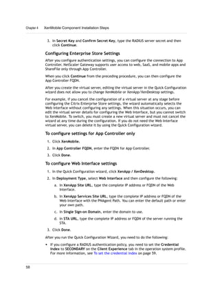 3. In Secret Key and Confirm Secret Key, type the RADIUS server secret and then
click Continue.
Configuring Enterprise Store Settings
After you configure authentication settings, you can configure the connection to App
Controller. NetScaler Gateway supports user access to web, SaaS, and mobile apps and
ShareFile only through App Controller.
When you click Continue from the preceding procedure, you can then configure the
App Controller FQDN.
After you create the virtual server, editing the virtual server in the Quick Configuration
wizard does not allow you to change XenMobile or XenApp/XenDesktop settings.
For example, if you cancel the configuration of a virtual server at any stage before
configuring the Citrix Enterprise Store settings, the wizard automatically selects the
Web interface without configuring any settings. When this situation occurs, you can
edit the virtual server details for configuring the Web Interface, but you cannot switch
to XenMobile. To switch, you must create a new virtual server and must not cancel the
wizard at any time during the configuration. If you do not need the Web Interface
virtual server, you can delete it by using the Quick Configuration wizard.
To configure settings for App Controller only
1. Click XenMobile.
2. In App Controller FQDN, enter the FQDN for App Controller.
3. Click Done.
To configure Web Interface settings
1. In the Quick Configuration wizard, click XenApp / XenDesktop.
2. In Deployment Type, select Web Interface and then configure the following:
a. In XenApp Site URL, type the complete IP address or FQDN of the Web
Interface.
b. In XenApp Services Site URL, type the complete IP address or FQDN of the
Web Interface with the PNAgent Path. You can enter the default path or enter
your own path.
c. In Single Sign-on Domain, enter the domain to use.
d. In STA URL, type the complete IP address or FQDN of the server running the
STA.
3. Click Done.
After you run the Quick Configuration Wizard, you need to do the following:
w If you configure a RADIUS authentication policy, you need to set the Credential
Index to SECONDARY on the Client Experience tab in the operation system profile.
For more information, see To set the credential index on page 59.
Chapter 4 XenMobile Component Installation Steps
58
 