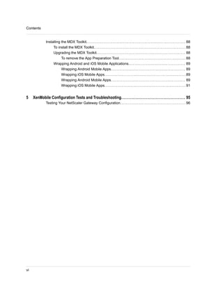 Installing the MDX Toolkit.................................................................... 88
To install the MDX Toolkit............................................................... 88
Upgrading the MDX Toolkit............................................................. 88
To remove the App Preparation Tool.............................................. 88
Wrapping Android and iOS Mobile Applications....................................... 89
Wrapping Android Mobile Apps................................................... 89
Wrapping iOS Mobile Apps........................................................89
Wrapping Android Mobile Apps................................................... 89
Wrapping iOS Mobile Apps........................................................91
5 XenMobile Configuration Tests and Troubleshooting............................................ 95
Testing Your NetScaler Gateway Configuration............................................. 96
Contents
vi
 