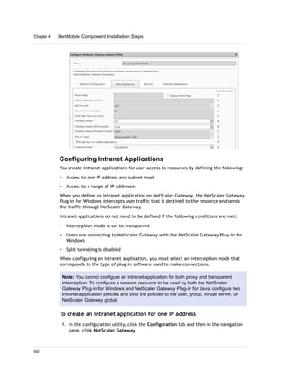 Configuring Intranet Applications
You create intranet applications for user access to resources by defining the following:
w Access to one IP address and subnet mask
w Access to a range of IP addresses
When you define an intranet application on NetScaler Gateway, the NetScaler Gateway
Plug-in for Windows intercepts user traffic that is destined to the resource and sends
the traffic through NetScaler Gateway.
Intranet applications do not need to be defined if the following conditions are met:
w Interception mode is set to transparent
w Users are connecting to NetScaler Gateway with the NetScaler Gateway Plug-in for
Windows
w Split tunneling is disabled
When configuring an intranet application, you must select an interception mode that
corresponds to the type of plug-in software used to make connections.
Note: You cannot configure an intranet application for both proxy and transparent
interception. To configure a network resource to be used by both the NetScaler
Gateway Plug-in for Windows and NetScaler Gateway Plug-in for Java, configure two
intranet application policies and bind the policies to the user, group, virtual server, or
NetScaler Gateway global.
To create an intranet application for one IP address
1. In the configuration utility, click the Configuration tab and then in the navigation
pane, click NetScaler Gateway.
Chapter 4 XenMobile Component Installation Steps
60
 