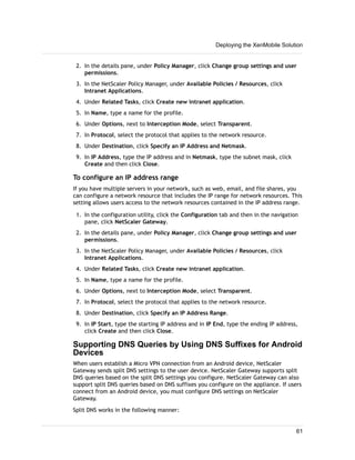 2. In the details pane, under Policy Manager, click Change group settings and user
permissions.
3. In the NetScaler Policy Manager, under Available Policies / Resources, click
Intranet Applications.
4. Under Related Tasks, click Create new intranet application.
5. In Name, type a name for the profile.
6. Under Options, next to Interception Mode, select Transparent.
7. In Protocol, select the protocol that applies to the network resource.
8. Under Destination, click Specify an IP Address and Netmask.
9. In IP Address, type the IP address and in Netmask, type the subnet mask, click
Create and then click Close.
To configure an IP address range
If you have multiple servers in your network, such as web, email, and file shares, you
can configure a network resource that includes the IP range for network resources. This
setting allows users access to the network resources contained in the IP address range.
1. In the configuration utility, click the Configuration tab and then in the navigation
pane, click NetScaler Gateway.
2. In the details pane, under Policy Manager, click Change group settings and user
permissions.
3. In the NetScaler Policy Manager, under Available Policies / Resources, click
Intranet Applications.
4. Under Related Tasks, click Create new intranet application.
5. In Name, type a name for the profile.
6. Under Options, next to Interception Mode, select Transparent.
7. In Protocol, select the protocol that applies to the network resource.
8. Under Destination, click Specify an IP Address Range.
9. In IP Start, type the starting IP address and in IP End, type the ending IP address,
click Create and then click Close.
Supporting DNS Queries by Using DNS Suffixes for Android
Devices
When users establish a Micro VPN connection from an Android device, NetScaler
Gateway sends split DNS settings to the user device. NetScaler Gateway supports split
DNS queries based on the split DNS settings you configure. NetScaler Gateway can also
support split DNS queries based on DNS suffixes you configure on the appliance. If users
connect from an Android device, you must configure DNS settings on NetScaler
Gateway.
Split DNS works in the following manner:
Deploying the XenMobile Solution
61
 