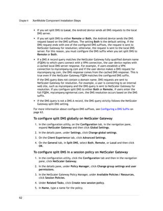 w If you set split DNS to Local, the Android device sends all DNS requests to the local
DNS server.
w If you set split DNS to either Remote or Both, the Android device sends the DNS
request based on the DNS suffixes. The setting Both is the default setting. If the
DNS request ends with one of the configured DNS suffixes, the request is sent to
NetScaler Gateway for resolution; otherwise, the request is sent to the local DNS
server. For this reason, you must configure the DNS suffix when you set split DNS to
Remote or Both.
w If a DNS A record query matches the NetScaler Gateway fully qualified domain name
(FQDN) to which users connect with a VPN connection, the user device replies with
a cached local DNS server response. For example, if users establish a VPN
connection to mycompany.ng.com and if the user device makes a DNS request for
mycompany.ng.com, the DNS response comes from the cached DNS response. This is
true even if the NetScaler Gateway FQDN matches the configured DNS suffix.
If the DNS query does not contain a domain name, DNS requests are sent to
NetScaler Gateway for resolution. For example, a user is connecting to an internal
web site, such as mycompany and the DNS query is sent to NetScaler Gateway for
resolution. If you configure split DNS to either Both or Remote, if users enter the
full FQDN, mycompany.nginternal.com, the DNS resolution occurs based on the DNS
suffix.
w If the DNS query is not a DNS A record, the DNS query strictly follows the NetScaler
Gateway split DNS setting.
For more information about configure DNS suffixes, see Configuring a DNS Suffix on
page 63.
To configure split DNS globally on NetScaler Gateway
1. In the configuration utility, on the Configuration tab, in the navigation pane,
expand NetScaler Gateway and then click Global Settings.
2. In the details pane, under Settings, click Change global settings.
3. On the Client Experience tab, click Advanced Settings.
4. On the General tab, in Split DNS, select Both, Remote, or Local and then click
OK.
To configure split DNS in a session policy on NetScaler Gateway
1. In the configuration utility, click the Configuration tab and then in the navigation
pane, click NetScaler Gateway.
2. In the details pane, under Policy Manager, click Change group settings and user
permissions.
3. In the NetScaler Gateway Policy Manager, under Available Policies / Resources,
click Session Policies.
4. Under Related Tasks, click Create new session policy.
5. In Name, type a name for the policy.
Chapter 4 XenMobile Component Installation Steps
62
 