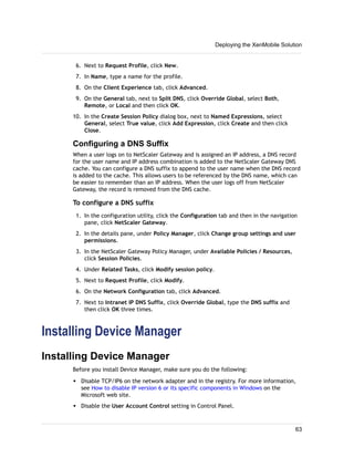 6. Next to Request Profile, click New.
7. In Name, type a name for the profile.
8. On the Client Experience tab, click Advanced.
9. On the General tab, next to Split DNS, click Override Global, select Both,
Remote, or Local and then click OK.
10. In the Create Session Policy dialog box, next to Named Expressions, select
General, select True value, click Add Expression, click Create and then click
Close.
Configuring a DNS Suffix
When a user logs on to NetScaler Gateway and is assigned an IP address, a DNS record
for the user name and IP address combination is added to the NetScaler Gateway DNS
cache. You can configure a DNS suffix to append to the user name when the DNS record
is added to the cache. This allows users to be referenced by the DNS name, which can
be easier to remember than an IP address. When the user logs off from NetScaler
Gateway, the record is removed from the DNS cache.
To configure a DNS suffix
1. In the configuration utility, click the Configuration tab and then in the navigation
pane, click NetScaler Gateway.
2. In the details pane, under Policy Manager, click Change group settings and user
permissions.
3. In the NetScaler Gateway Policy Manager, under Available Policies / Resources,
click Session Policies.
4. Under Related Tasks, click Modify session policy.
5. Next to Request Profile, click Modify.
6. On the Network Configuration tab, click Advanced.
7. Next to Intranet IP DNS Suffix, click Override Global, type the DNS suffix and
then click OK three times.
Installing Device Manager
Installing Device Manager
Before you install Device Manager, make sure you do the following:
w Disable TCP/IP6 on the network adapter and in the registry. For more information,
see How to disable IP version 6 or its specific components in Windows on the
Microsoft web site.
w Disable the User Account Control setting in Control Panel.
Deploying the XenMobile Solution
63
 