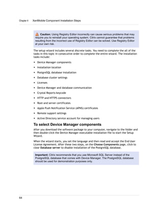 Caution: Using Registry Editor incorrectly can cause serious problems that may
require you to reinstall your operating system. Citrix cannot guarantee that problems
resulting from the incorrect use of Registry Editor can be solved. Use Registry Editor
at your own risk.
The setup wizard includes several discrete tasks. You need to complete the all of the
tasks in this topic in consecutive order to complete the entire wizard. The installation
tasks include:
w Device Manager components
w Installation location
w PostgreSQL database installation
w Database cluster settings
w Licenses
w Device Manager and database communication
w Crystal Reports keycode
w HTTP and HTTPS connectors
w Root and server certificates
w Apple Push Notification Service (APNS) certificates
w Remote support settings
w Active Directory service account for managing users
To select Device Manager components
After you download the software package to your computer, navigate to the folder and
then double-click the Device Manager executable installation file to start the Setup
Wizard.
When the wizard starts, you set the language and then read and accept the End User
License Agreement. After these two steps, on the Choose Components page, click to
clear Database server to disable installation of the PostgreSQL database.
Important: Citrix recommends that you use Microsoft SQL Server instead of the
PostgreSQL database that comes with Device Manager. The PostgreSQL database
should be used for demonstration purposes only.
Chapter 4 XenMobile Component Installation Steps
64
 