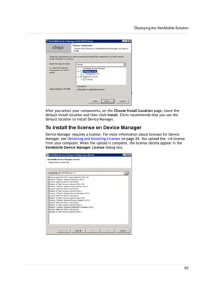 After you select your components, on the Choose Install Location page, leave the
default install location and then click Install. Citrix recommends that you use the
default location to install Device Manager.
To install the license on Device Manager
Device Manager requires a license. For more information about licenses for Device
Manager, see Obtaining and Installing Licenses on page 24. You upload the .crt license
from your computer. When the upload is complete, the license details appear in the
XenMobile Device Manager License dialog box.
Deploying the XenMobile Solution
65
 