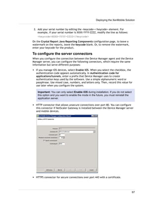 2. Add your serial number by editing the <keycode></keycode> element. For
example, if your serial number is XXXX-YYYY-ZZZZ, modify the line as follows:
<keycode>XXXX-YYYY-ZZZZ</keycode>
On the Crystal Report Java Reporting Components configuration page, to leave a
watermark on the reports, leave the keycode blank. Or, to remove the watermark,
enter your keycode for the product.
To configure the server connectors
When you configure the connection between the Device Manager agent and the Device
Manager server, you can configure the following connectors, which require the same
information but serve different purposes:
w If you manage IOS devices, select Enable iOS. When you select the checkbox, the
authentication code appears automatically. In Authentication code for
applications/tunnels, enter a prefix that Device Manager uses to create
authentication keys used by the software. Use a simple alphanumeric word or
passphrase. Use mixed case, numbers, and letters only. Then, record this value for
use later when you configure the system.
Important: You can only select Enable iOS during installation. If you do not select
this option and you want to enable the mode in the future, you must reinstall the
application server.
w HTTP connector that allows unsecure connections over port 80. You can configure
this connector if NetScaler Gateway is installed between the Device Manager server
and mobile devices.
w HTTPS connector for secure connections over port 443 with a certificate.
Deploying the XenMobile Solution
67
 