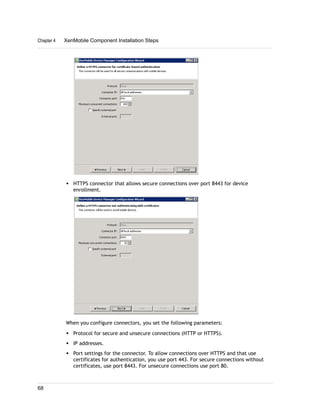 w HTTPS connector that allows secure connections over port 8443 for device
enrollment.
When you configure connectors, you set the following parameters:
w Protocol for secure and unsecure connections (HTTP or HTTPS).
w IP addresses.
w Port settings for the connector. To allow connections over HTTPS and that use
certificates for authentication, you use port 443. For secure connections without
certificates, use port 8443. For unsecure connections use port 80.
Chapter 4 XenMobile Component Installation Steps
68
 