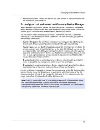 w Maximum concurrent connections defines the total amount of user connections that
are allowed for each connector.
To configure root and server certificates in Device Manager
Device Manager supports root, server, and APNS certificates. Root certificates enable
Device Manager to communicate with other XenMobile components. Server certificates
enabler secure communication between Device Manager and devices.
The installation wizard prompts you to install a root certificate from a Certificate
Authority (CA) first and then the server certificate. For each certificate, you provide
the following information:
w Keystore file path is the certificate location on your computer. Do not change the
default path. The server configuration provides the file path automatically.
w Keystore password and Confirm keystore password is for the private key. Enter the
private password used for each component of the local CA. Although you can use the
same password for each CA keystore component, Citrix recommends using separate
passwords for the root, server, device, and Web Service certificates. Passwords must
have at least eight characters, and can consist of alphanumeric and ASCII symbol
values. Passwords are case sensitive.
w Organizational unit is an optional parameter. Enter a value typically given to the
entity or group that has management authority over the certificate.
w Organization is an optional parameter. Enter a value typically given to the entity or
organization that is the parent that owns the certificate and its rights.
For root certificates, you need to provide the common name for the CA that issued the
root certificate. Leave the default name to associate it with the creation of the CA
component and certificate. If you change this field, your devices may not receive the
proper chain of certificates and will not be able to enroll.
Note: The root certificate is used to issue and sign certificates for intermediate server
and client-device certificates. The root certificate is also used to regenerate
intermediate certificates in the event of compromise. You can install root certificates in
the operating system as a trusted CA root certificate.
Deploying the XenMobile Solution
69
 