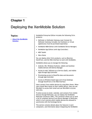 Chapter 1
Deploying the XenMobile Solution
Topics:
• About the XenMobile
Solution
XenMobile Enterprise Edition includes the following Citrix
products:
w NetScaler or NetScaler Gateway (user licenses for
NetScaler Gateway included, but hardware or virtual
appliance(s) must be purchased separately)
w XenMobile MDM Edition (with XenMobile Device Manager)
w XenMobile App Edition (with App Controller)
w MDX Toolkit
w Worx Home
You can deploy other Citrix products, such as Receiver,
StoreFront, and the Web Interface to work with XenMobile.
XenMobile allows you to manage the following:
w Android, iOS, Windows 8 phones, tablets and Symbian
mobile devices with Device Manager
w Access to web, Software as a Service (SaaS), and mobile
apps through App Controller
w Provisioning access to ShareFile data and documents
through App Controller
w Access to Windows-based apps and virtual desktops
through StoreFront or the Web Interface
Users connect from mobile devices by using Worx Home. When
users install Worx Home on their mobile device, they can use
WorxMail to access their email and use WorxWeb to access
web sites.
To allow access to email, calendar, and contacts from mobile
devices through NetScaler, you can deploy the XenMobile
NetScaler Connector (XNC). The connector allows you to send
a list of compliant devices from Device Manager to NetScaler,
which in turn controls which mobile devices are allowed to
synchronize with the Exchange Server.
This section contains details about the features in each
component, and information about integrating the XenMobile
7
 