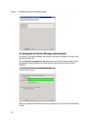To designate the Device Manager administrator
To connect to the Device Manager web console, you need to configure an account with
the administrator role.
On the Extended management of the users page, you enter the administrator's name
and password. After you enter the values, you can check the user name in Active
Directory.
After you configure the administrator user and password, you can finish the installation
wizard.
Chapter 4 XenMobile Component Installation Steps
72
 