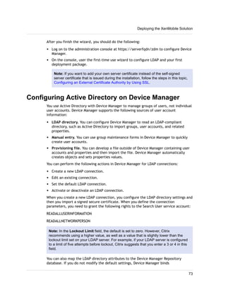 After you finish the wizard, you should do the following:
w Log on to the administration console at https://serverfqdn/zdm to configure Device
Manager.
w On the console, user the first-time use wizard to configure LDAP and your first
deployment package.
Note: If you want to add your own server certificate instead of the self-signed
server certificate that is issued during the installation, follow the steps in this topic,
Configuring an External Certificate Authority by Using SSL.
Configuring Active Directory on Device Manager
You use Active Directory with Device Manager to manage groups of users, not individual
user accounts. Device Manager supports the following sources of user account
information:
w LDAP directory. You can configure Device Manager to read an LDAP-compliant
directory, such as Active Directory to import groups, user accounts, and related
properties.
w Manual entry. You can use group maintenance forms in Device Manager to quickly
create user accounts.
w Provisioning file. You can develop a file outside of Device Manager containing user
accounts and properties and then import the file. Device Manager automatically
creates objects and sets properties values.
You can perform the following actions in Device Manager for LDAP connections:
w Create a new LDAP connection.
w Edit an existing connection.
w Set the default LDAP connection.
w Activate or deactivate an LDAP connection.
When you create a new LDAP connection, you configure the LDAP directory settings and
then you import a signed secure certificate. When you define the connection
parameters, you need to grant the following rights to the Search User service account:
READALLUSERINFORMATION
READALLNETWORKPERSON
Note: In the Lockout Limit field, the default is set to zero. However, Citrix
recommends using a higher value, as well as a value that is slightly lower than the
lockout limit set on your LDAP server. For example, if your LDAP server is configured
to a limit of five attempts before lockout, Citrix suggests that you enter a 3 or 4 in this
field.
You can also map the LDAP directory attributes to the Device Manager Repository
database. If you do not modify the default settings, Device Manager binds
Deploying the XenMobile Solution
73
 