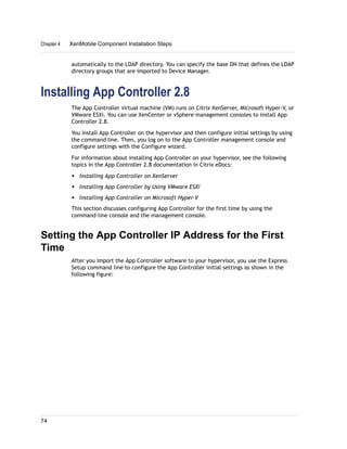 automatically to the LDAP directory. You can specify the base DN that defines the LDAP
directory groups that are imported to Device Manager.
Installing App Controller 2.8
The App Controller virtual machine (VM) runs on Citrix XenServer, Microsoft Hyper-V, or
VMware ESXi. You can use XenCenter or vSphere management consoles to install App
Controller 2.8.
You install App Controller on the hypervisor and then configure initial settings by using
the command line. Then, you log on to the App Controller management console and
configure settings with the Configure wizard.
For information about installing App Controller on your hypervisor, see the following
topics in the App Controller 2.8 documentation in Citrix eDocs:
w Installing App Controller on XenServer
w Installing App Controller by Using VMware ESXi
w Installing App Controller on Microsoft Hyper-V
This section discusses configuring App Controller for the first time by using the
command-line console and the management console.
Setting the App Controller IP Address for the First
Time
After you import the App Controller software to your hypervisor, you use the Express
Setup command line to configure the App Controller initial settings as shown in the
following figure:
Chapter 4 XenMobile Component Installation Steps
74
 