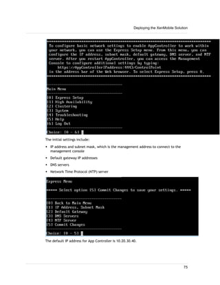 The initial settings include:
w IP address and subnet mask, which is the management address to connect to the
management console
w Default gateway IP addresses
w DNS servers
w Network Time Protocol (NTP) server
The default IP address for App Controller is 10.20.30.40.
Deploying the XenMobile Solution
75
 
