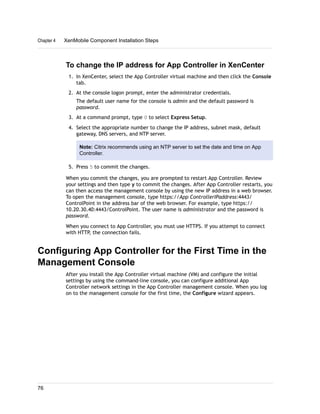 To change the IP address for App Controller in XenCenter
1. In XenCenter, select the App Controller virtual machine and then click the Console
tab.
2. At the console logon prompt, enter the administrator credentials.
The default user name for the console is admin and the default password is
password.
3. At a command prompt, type 0 to select Express Setup.
4. Select the appropriate number to change the IP address, subnet mask, default
gateway, DNS servers, and NTP server.
Note: Citrix recommends using an NTP server to set the date and time on App
Controller.
5. Press 5 to commit the changes.
When you commit the changes, you are prompted to restart App Controller. Review
your settings and then type y to commit the changes. After App Controller restarts, you
can then access the management console by using the new IP address in a web browser.
To open the management console, type https://App ControllerIPaddress:4443/
ControlPoint in the address bar of the web browser. For example, type https://
10.20.30.40:4443/ControlPoint. The user name is administrator and the password is
password.
When you connect to App Controller, you must use HTTPS. If you attempt to connect
with HTTP, the connection fails.
Configuring App Controller for the First Time in the
Management Console
After you install the App Controller virtual machine (VM) and configure the initial
settings by using the command-line console, you can configure additional App
Controller network settings in the App Controller management console. When you log
on to the management console for the first time, the Configure wizard appears.
Chapter 4 XenMobile Component Installation Steps
76
 