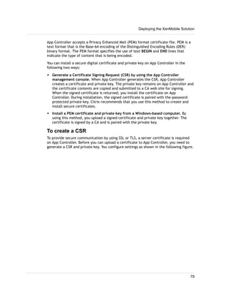 App Controller accepts a Privacy Enhanced Mail (PEM) format certificate file. PEM is a
text format that is the Base-64 encoding of the Distinguished Encoding Rules (DER)
binary format. The PEM format specifies the use of text BEGIN and END lines that
indicate the type of content that is being encoded.
You can install a secure digital certificate and private key on App Controller in the
following two ways:
w Generate a Certificate Signing Request (CSR) by using the App Controller
management console. When App Controller generates the CSR, App Controller
creates a certificate and private key. The private key remains on App Controller and
the certificate contents are copied and submitted to a CA web site for signing.
When the signed certificate is returned, you install the certificate on App
Controller. During installation, the signed certificate is paired with the password-
protected private key. Citrix recommends that you use this method to create and
install secure certificates.
w Install a PEM certificate and private key from a Windows-based computer. By
using this method, you upload a signed certificate and private key together. The
certificate is signed by a CA and is paired with the private key.
To create a CSR
To provide secure communication by using SSL or TLS, a server certificate is required
on App Controller. Before you can upload a certificate to App Controller, you need to
generate a CSR and private key. You configure settings as shown in the following figure.
Deploying the XenMobile Solution
79
 